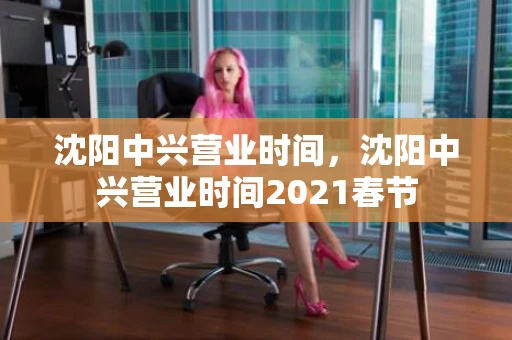 沈阳中兴营业时间，沈阳中兴营业时间2021春节