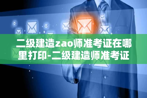 二级建造zao师准考证在哪里打印-二级建造师准考证在哪里打印出来
