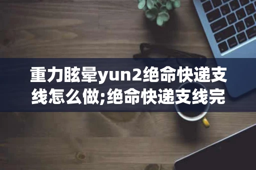重力眩晕yun2绝命快递支线怎么做;绝命快递支线完成攻略