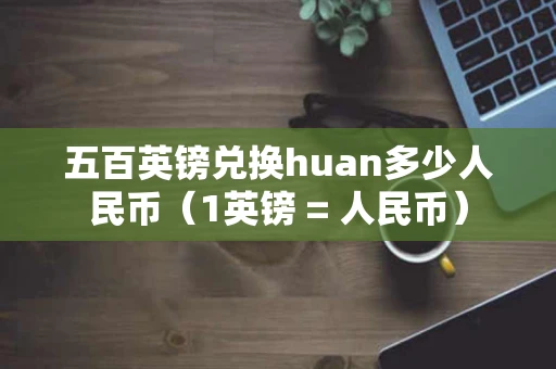五百英镑兑换huan多少人民币（1英镑 = 人民币）