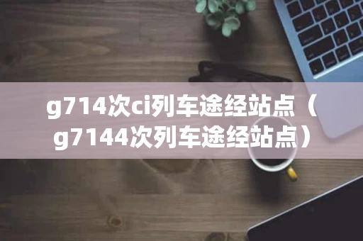 g714次ci列车途经站点（g7144次列车途经站点）