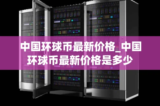 中国环球币最新价格_中国环球币最新价格是多少