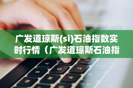 广发道琼斯(si)石油指数实时行情（广发道琼斯石油指数实时行情美国）