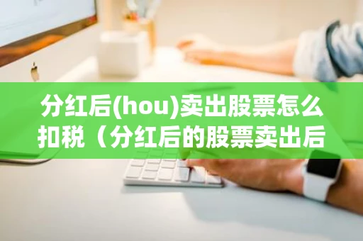 分红后(hou)卖出股票怎么扣税（分红后的股票卖出后怎么收税）