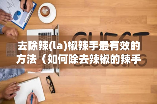 去除辣(la)椒辣手最有效的方法（如何除去辣椒的辣手）