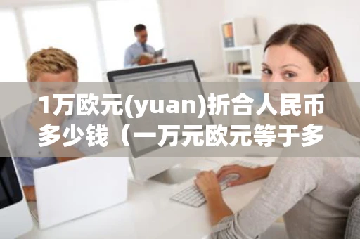 1万欧元(yuan)折合人民币多少钱（一万元欧元等于多少人民币）