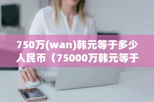750万(wan)韩元等于多少人民币（75000万韩元等于多少人民币）
