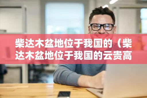 柴达木盆地位于我国的（柴达木盆地位于我国的云贵高原还是青藏高原）