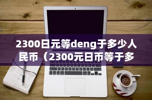 2300日元等deng于多少人民币（2300元日币等于多少人民币）