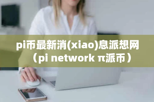 pi币最新消(xiao)息派想网（pi network π派币）