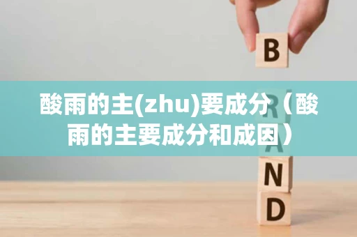 酸雨的主(zhu)要成分（酸雨的主要成分和成因）