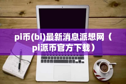 pi币(bi)最新消息派想网（pi派币官方下载）
