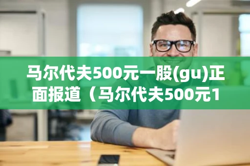 马尔代夫500元一股(gu)正面报道（马尔代夫500元1250股）