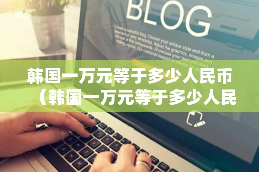 韩国一万元等于多少人民币（韩国一万元等于多少人民币十年前）