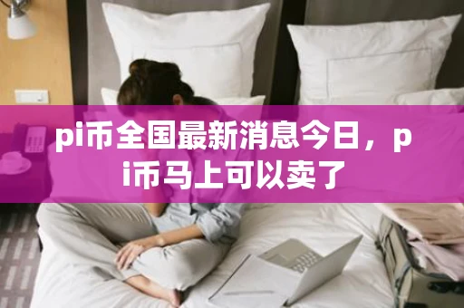 pi币全国最新消息今日，pi币马上可以卖了