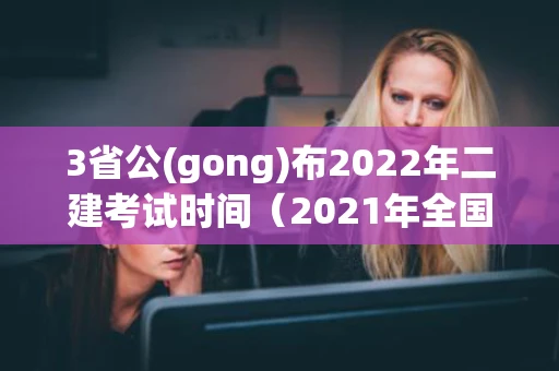 3省公(gong)布2022年二建考试时间（2021年全国各省二建考试时间）