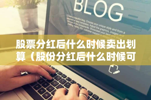 股票分红后什么时候卖出划算（股份分红后什么时候可以卖出）