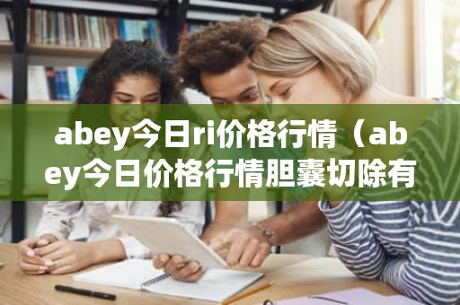 abey今日ri价格行情（abey今日价格行情胆囊切除有什么后遗症）