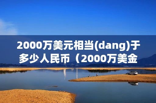 2000万美元相当(dang)于多少人民币（2000万美金相当于多少人民币）