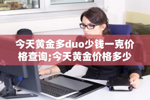 今天黄金多duo少钱一克价格查询;今天黄金价格多少钱一克