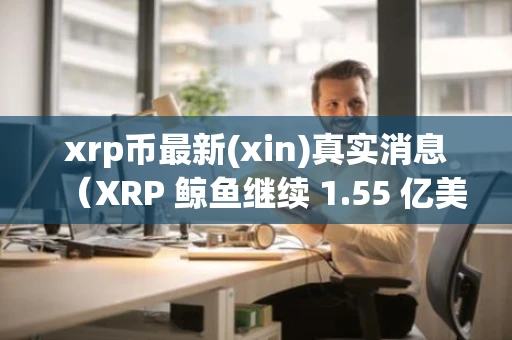 xrp币最新(xin)真实消息（XRP 鲸鱼继续 1.55 亿美元的购买狂潮）