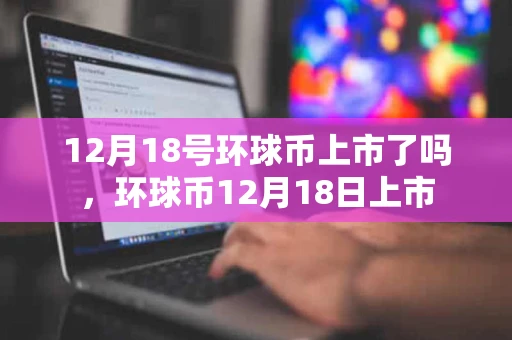12月18号环球币上市了吗,环球币12月18日上市 12月18号环球币上市了吗,环球币12月18日上市