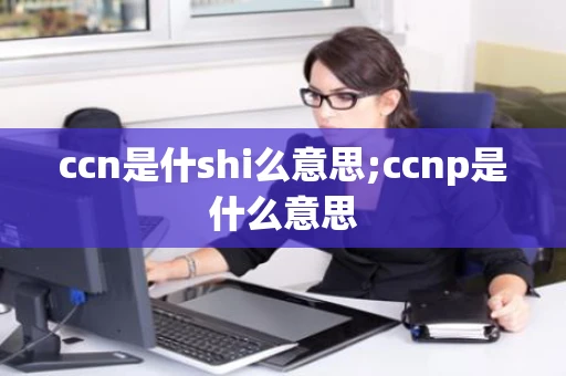 ccn是什shi么意思;ccnp是什么意思 ccn是什shi么意思;ccnp是什么意思