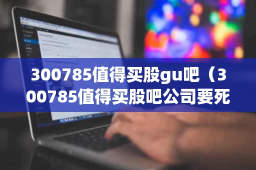 300785值得买股gu吧（300785值得买股吧公司要死光了人死光了破产了死光了）
