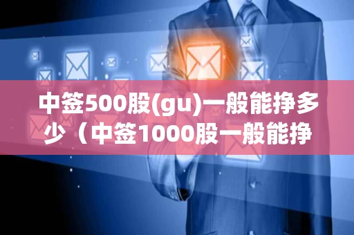 中签500股(gu)一般能挣多少（中签1000股一般能挣多少钱）