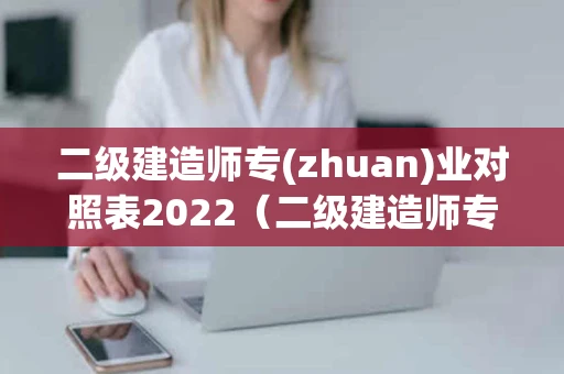 二级建造师专(zhuan)业对照表2022（二级建造师专业对照表2021百度百科）