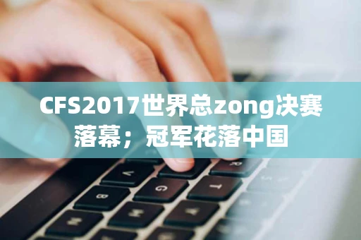 CFS2017世界总zong决赛落幕；冠军花落中国