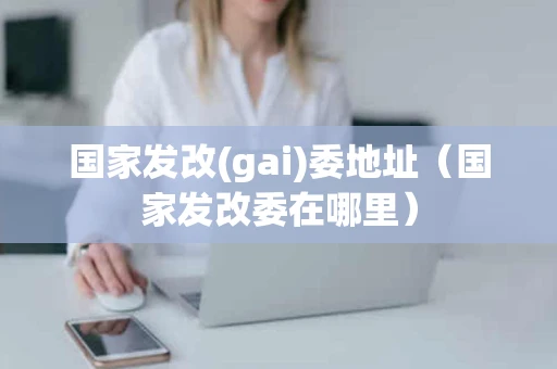 国家发改(gai)委地址（国家发改委在哪里）
