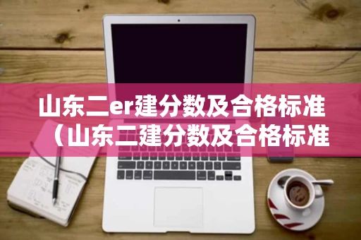 山东二er建分数及合格标准（山东二建分数及合格标准2022）