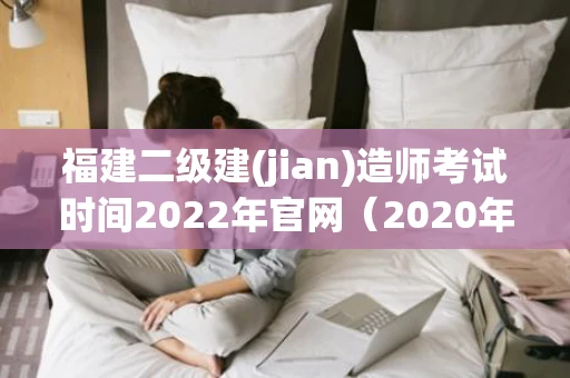 福建二级建(jian)造师考试时间2022年官网（2020年福建二级建造师什么时候考试）