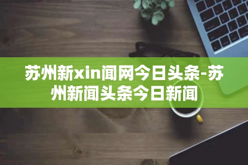苏州新xin闻网今日头条-苏州新闻头条今日新闻