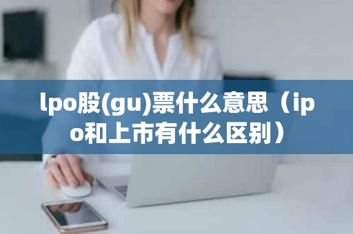 lpo股(gu)票什么意思（ipo和上市有什么区别）