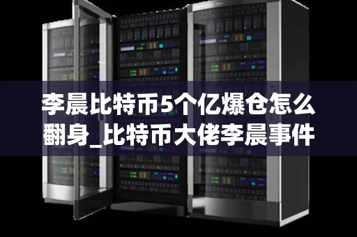 李晨比特币5个亿爆仓怎么翻身_比特币大佬李晨事件梳理
