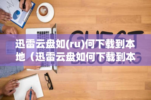 迅雷云盘如(ru)何下载到本地（迅雷云盘如何下载到本地速度）