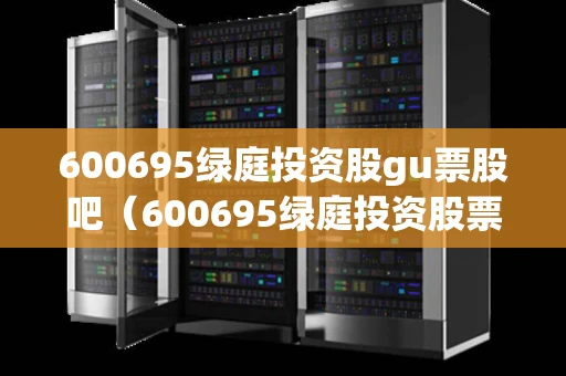 600695绿庭投资股gu票股吧（600695绿庭投资股票利好消息）