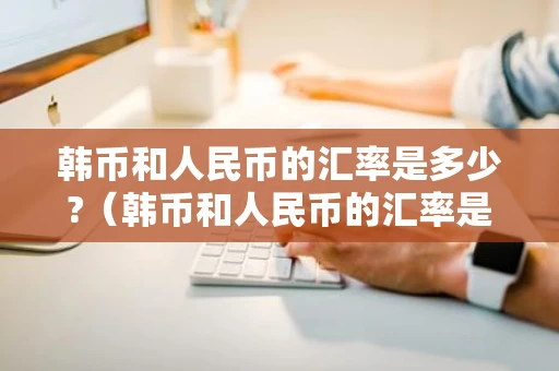 韩币和人民币的汇率是多少?（韩币和人民币的汇率是多少今天最新）