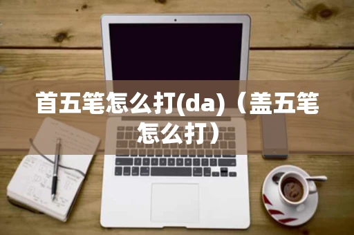 首五笔怎么打(da)（盖五笔怎么打）