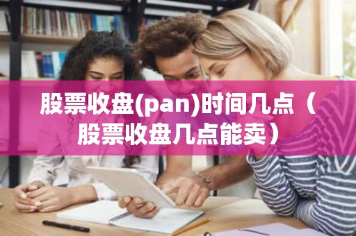 股票收盘(pan)时间几点（股票收盘几点能卖）