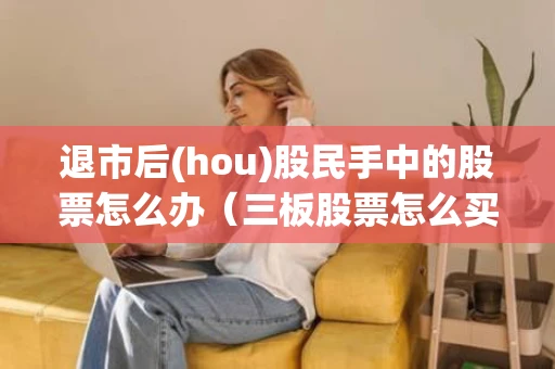 退市后(hou)股民手中的股票怎么办（三板股票怎么买卖交易）