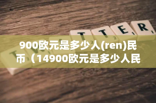 900欧元是多少人(ren)民币（14900欧元是多少人民币）
