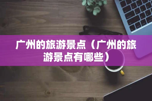 广州的旅游景点（广州的旅游景点有哪些）