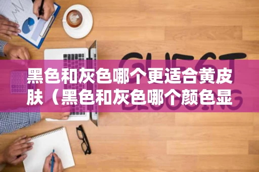 黑色和灰色哪个更适合黄皮肤（黑色和灰色哪个颜色显皮肤白）