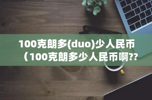 100克朗多(duo)少人民币（100克朗多少人民币啊??