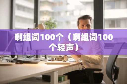 啊组词100个(啊组词100个轻声) 啊组词100个(啊组词100个轻声)