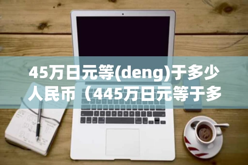 45万日元等(deng)于多少人民币（445万日元等于多少人民币）