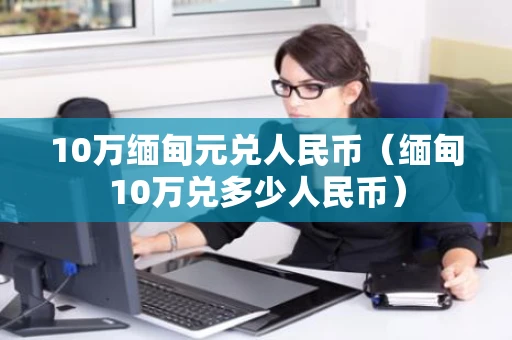 10万缅甸元兑人民币（缅甸10万兑多少人民币）